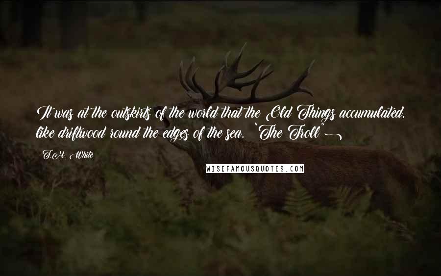 T.H. White Quotes: It was at the outskirts of the world that the Old Things accumulated, like driftwood round the edges of the sea. ("The Troll")