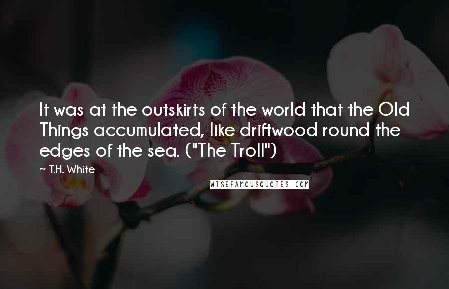 T.H. White Quotes: It was at the outskirts of the world that the Old Things accumulated, like driftwood round the edges of the sea. ("The Troll")