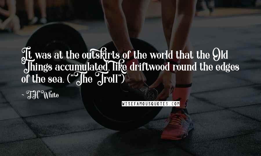 T.H. White Quotes: It was at the outskirts of the world that the Old Things accumulated, like driftwood round the edges of the sea. ("The Troll")