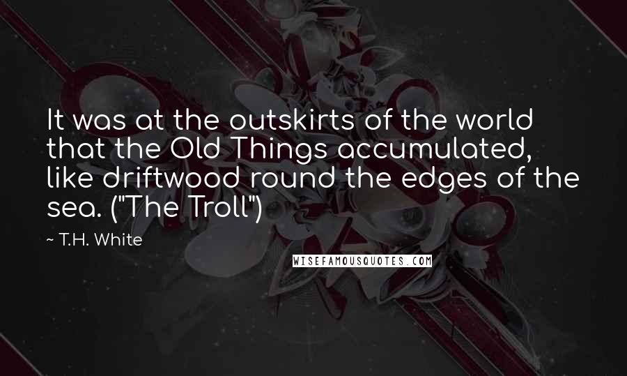 T.H. White Quotes: It was at the outskirts of the world that the Old Things accumulated, like driftwood round the edges of the sea. ("The Troll")