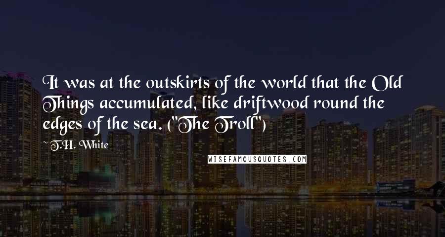 T.H. White Quotes: It was at the outskirts of the world that the Old Things accumulated, like driftwood round the edges of the sea. ("The Troll")