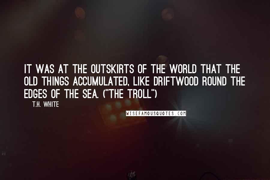 T.H. White Quotes: It was at the outskirts of the world that the Old Things accumulated, like driftwood round the edges of the sea. ("The Troll")