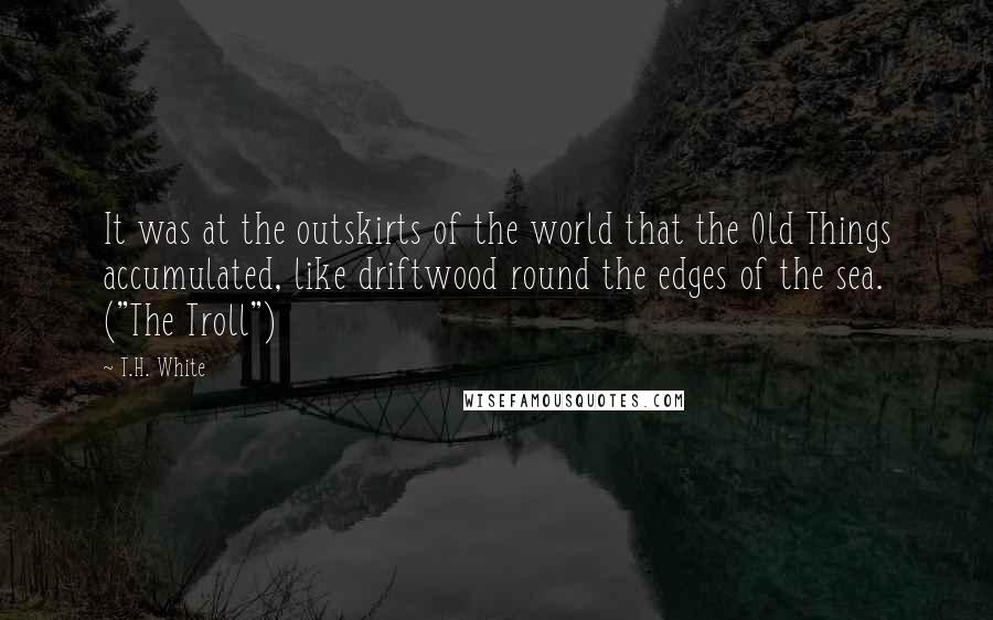 T.H. White Quotes: It was at the outskirts of the world that the Old Things accumulated, like driftwood round the edges of the sea. ("The Troll")