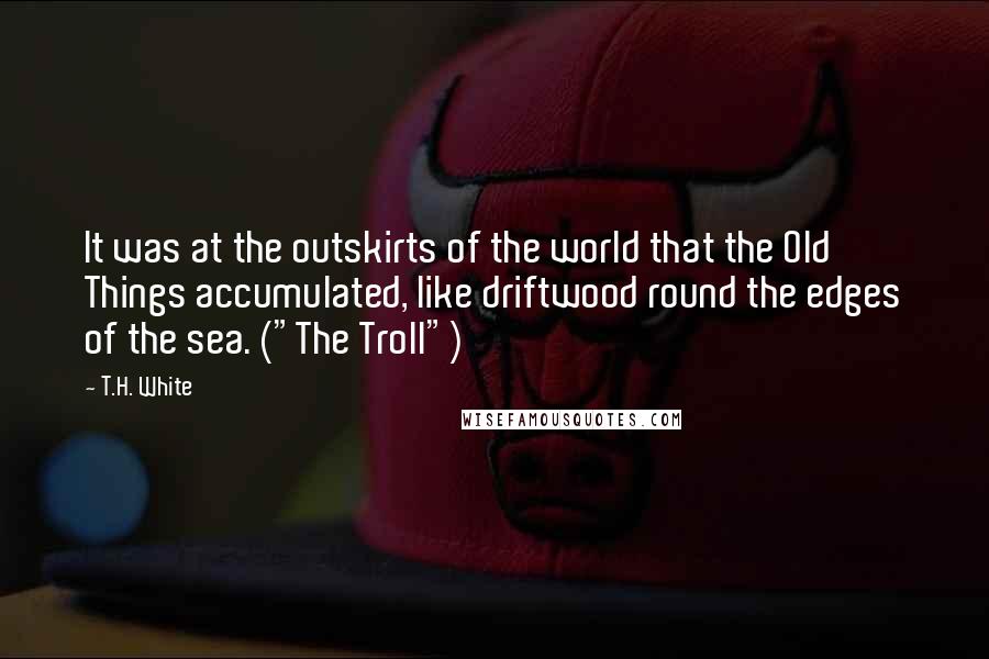 T.H. White Quotes: It was at the outskirts of the world that the Old Things accumulated, like driftwood round the edges of the sea. ("The Troll")