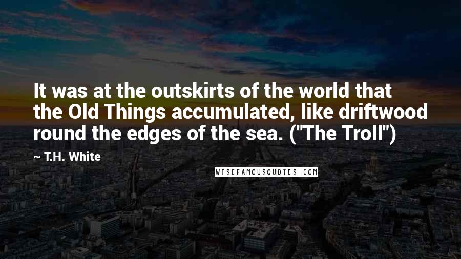 T.H. White Quotes: It was at the outskirts of the world that the Old Things accumulated, like driftwood round the edges of the sea. ("The Troll")