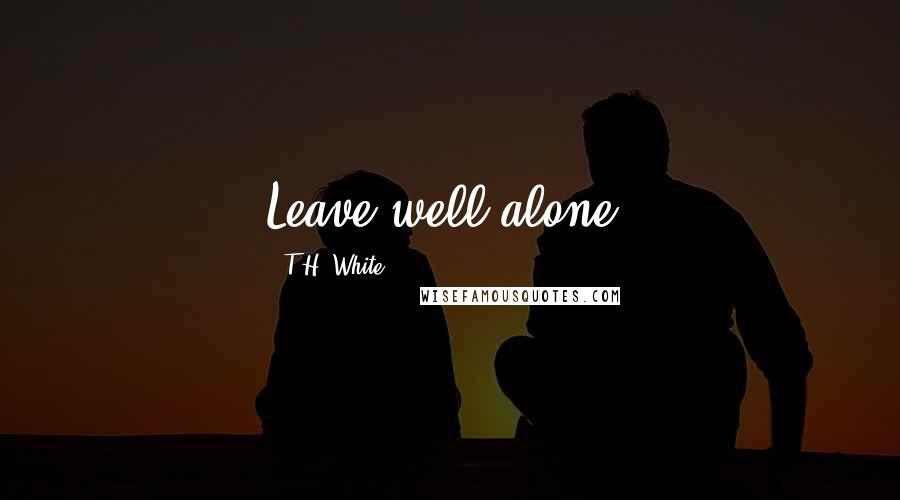 T.H. White Quotes: Leave well alone.