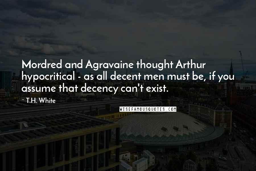T.H. White Quotes: Mordred and Agravaine thought Arthur hypocritical - as all decent men must be, if you assume that decency can't exist.