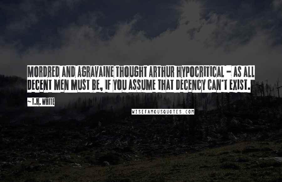 T.H. White Quotes: Mordred and Agravaine thought Arthur hypocritical - as all decent men must be, if you assume that decency can't exist.