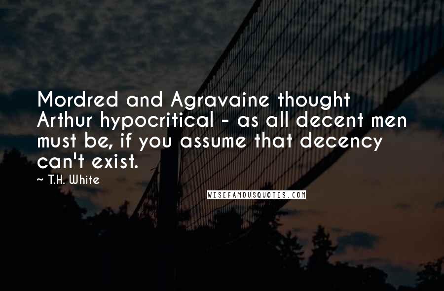 T.H. White Quotes: Mordred and Agravaine thought Arthur hypocritical - as all decent men must be, if you assume that decency can't exist.