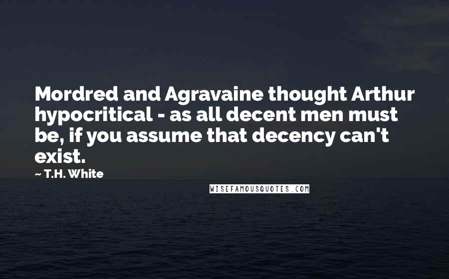 T.H. White Quotes: Mordred and Agravaine thought Arthur hypocritical - as all decent men must be, if you assume that decency can't exist.