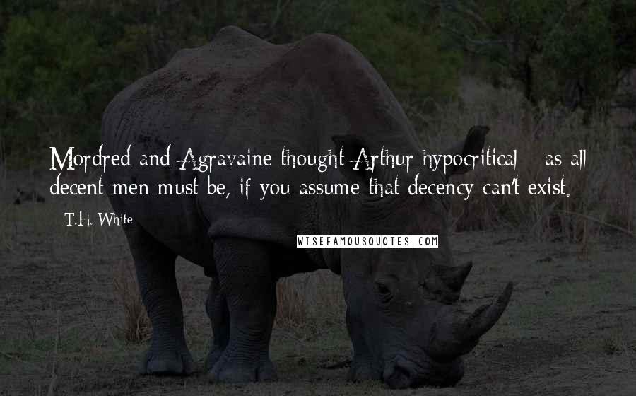 T.H. White Quotes: Mordred and Agravaine thought Arthur hypocritical - as all decent men must be, if you assume that decency can't exist.