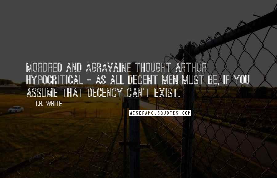 T.H. White Quotes: Mordred and Agravaine thought Arthur hypocritical - as all decent men must be, if you assume that decency can't exist.