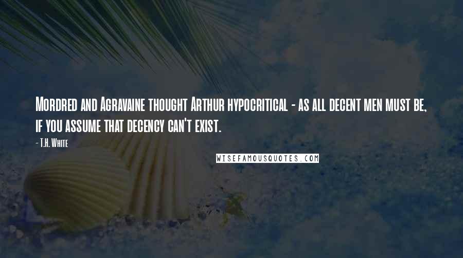 T.H. White Quotes: Mordred and Agravaine thought Arthur hypocritical - as all decent men must be, if you assume that decency can't exist.