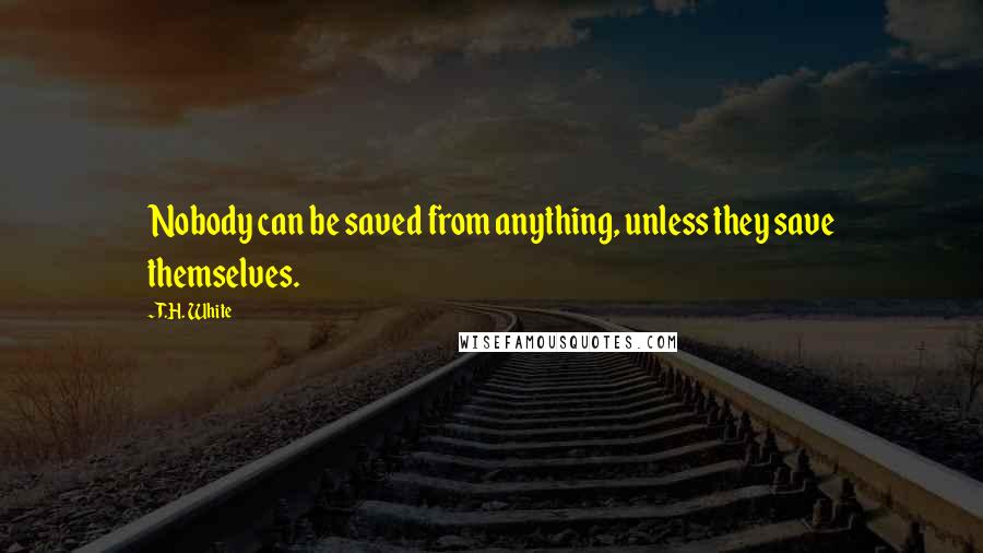 T.H. White Quotes: Nobody can be saved from anything, unless they save themselves.