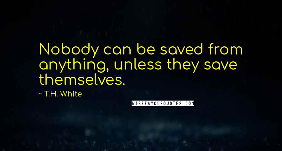 T.H. White Quotes: Nobody can be saved from anything, unless they save themselves.