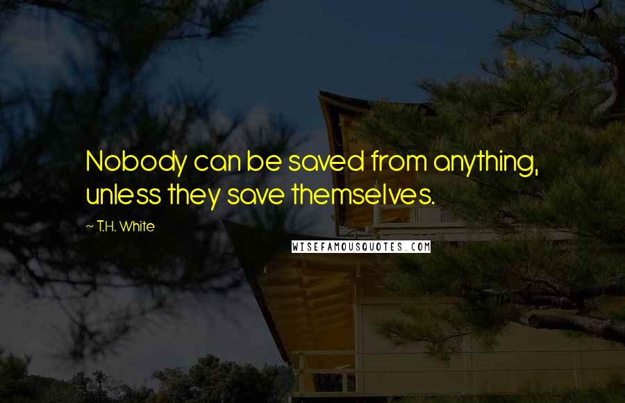 T.H. White Quotes: Nobody can be saved from anything, unless they save themselves.