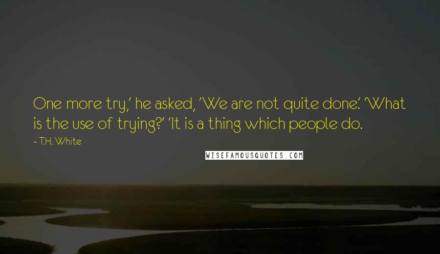 T.H. White Quotes: One more try,' he asked, 'We are not quite done.' 'What is the use of trying?' 'It is a thing which people do.