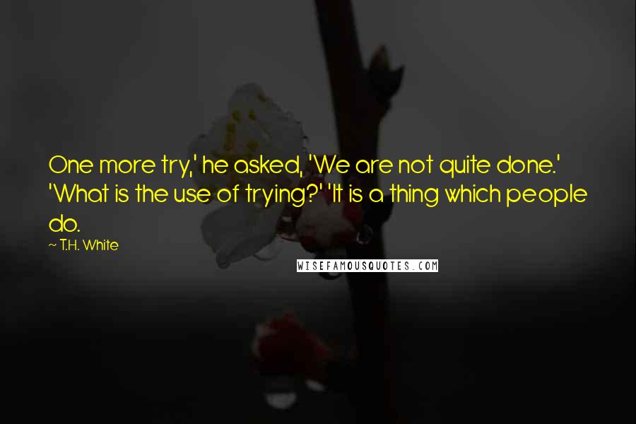 T.H. White Quotes: One more try,' he asked, 'We are not quite done.' 'What is the use of trying?' 'It is a thing which people do.