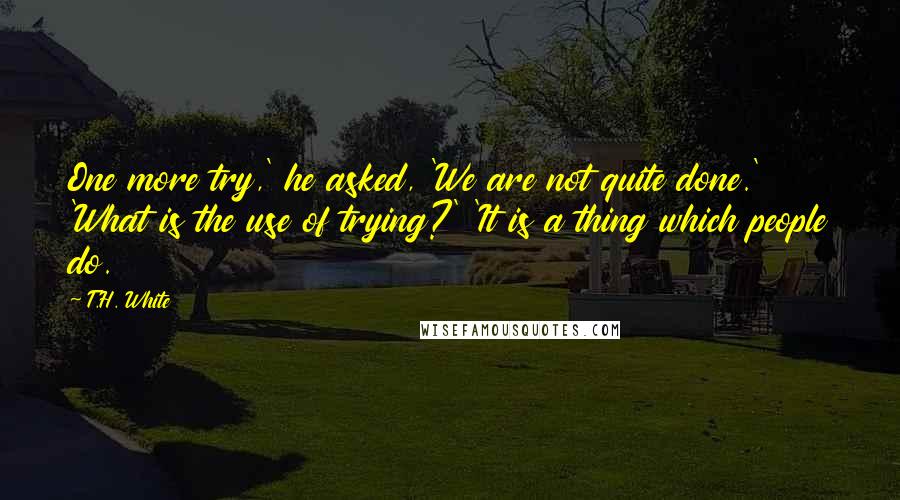 T.H. White Quotes: One more try,' he asked, 'We are not quite done.' 'What is the use of trying?' 'It is a thing which people do.