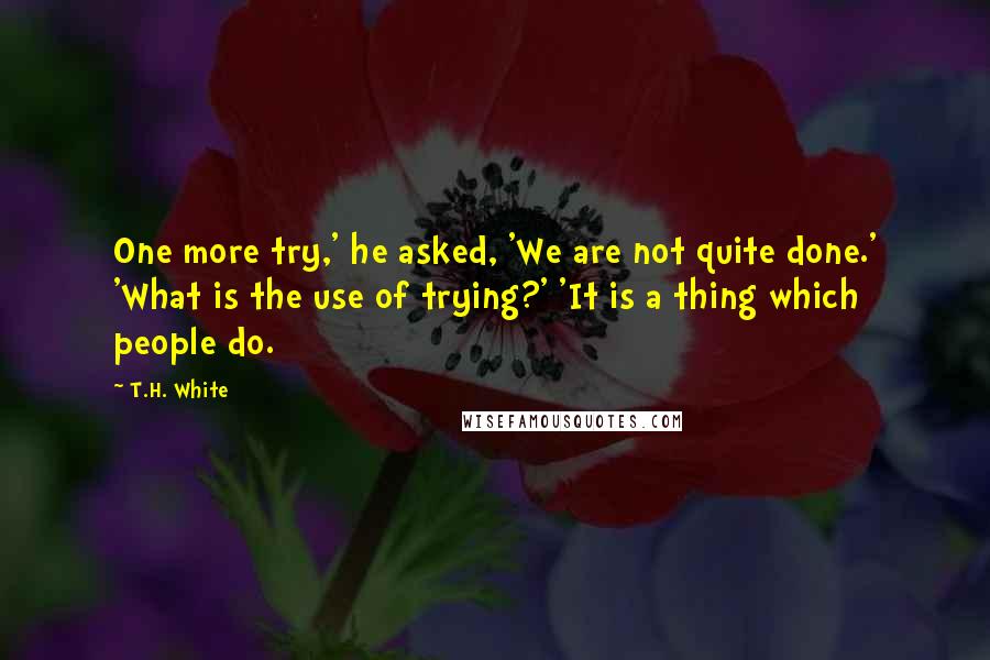 T.H. White Quotes: One more try,' he asked, 'We are not quite done.' 'What is the use of trying?' 'It is a thing which people do.