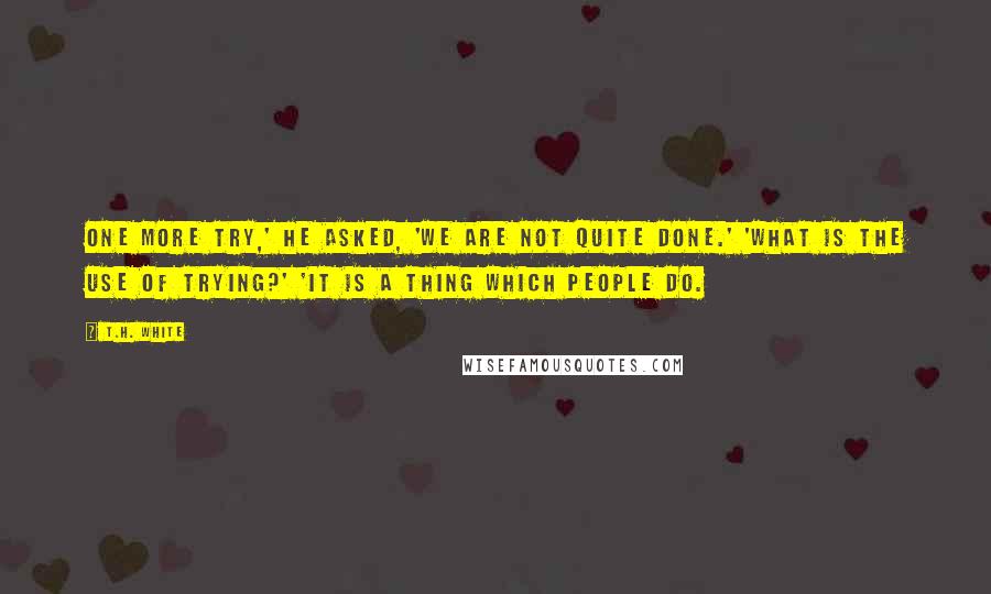 T.H. White Quotes: One more try,' he asked, 'We are not quite done.' 'What is the use of trying?' 'It is a thing which people do.