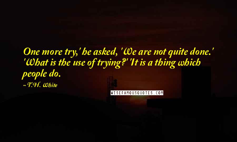 T.H. White Quotes: One more try,' he asked, 'We are not quite done.' 'What is the use of trying?' 'It is a thing which people do.