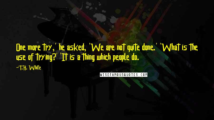 T.H. White Quotes: One more try,' he asked, 'We are not quite done.' 'What is the use of trying?' 'It is a thing which people do.