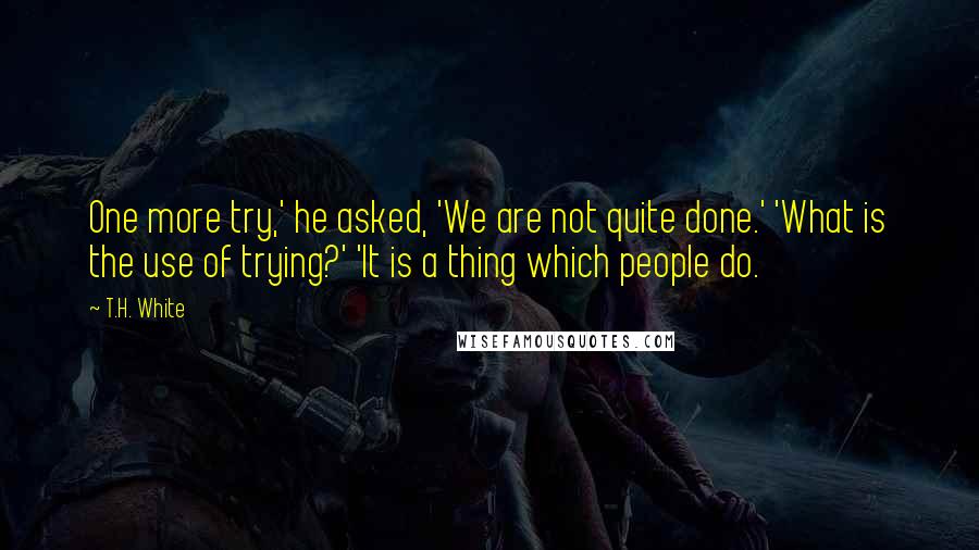 T.H. White Quotes: One more try,' he asked, 'We are not quite done.' 'What is the use of trying?' 'It is a thing which people do.