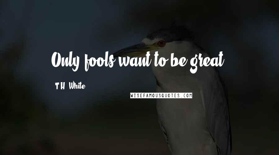 T.H. White Quotes: Only fools want to be great.