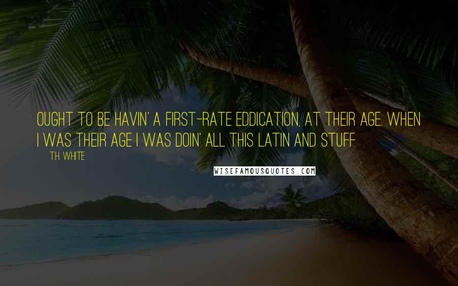 T.H. White Quotes: Ought to be havin' a first-rate eddication, at their age. When I was their age I was doin' all this Latin and stuff