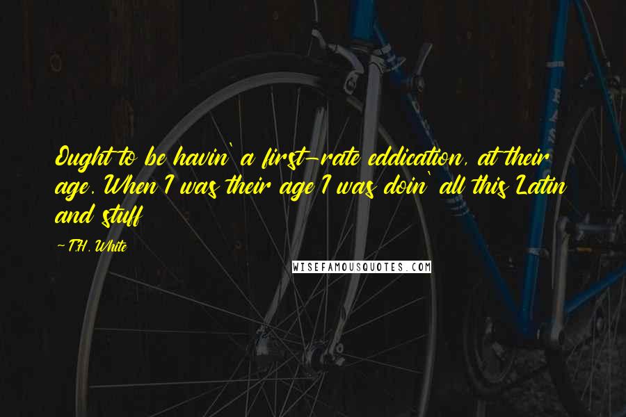 T.H. White Quotes: Ought to be havin' a first-rate eddication, at their age. When I was their age I was doin' all this Latin and stuff