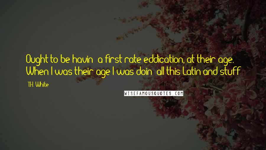 T.H. White Quotes: Ought to be havin' a first-rate eddication, at their age. When I was their age I was doin' all this Latin and stuff