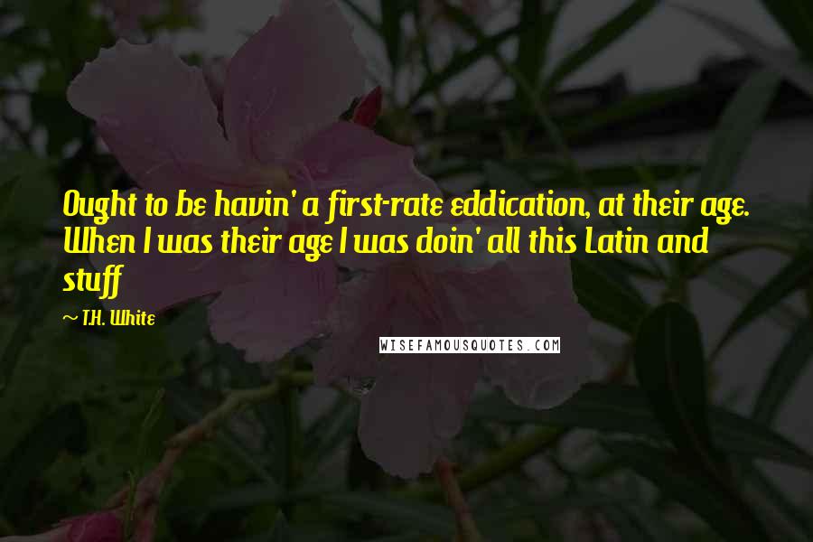 T.H. White Quotes: Ought to be havin' a first-rate eddication, at their age. When I was their age I was doin' all this Latin and stuff