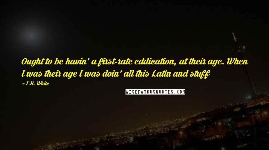 T.H. White Quotes: Ought to be havin' a first-rate eddication, at their age. When I was their age I was doin' all this Latin and stuff