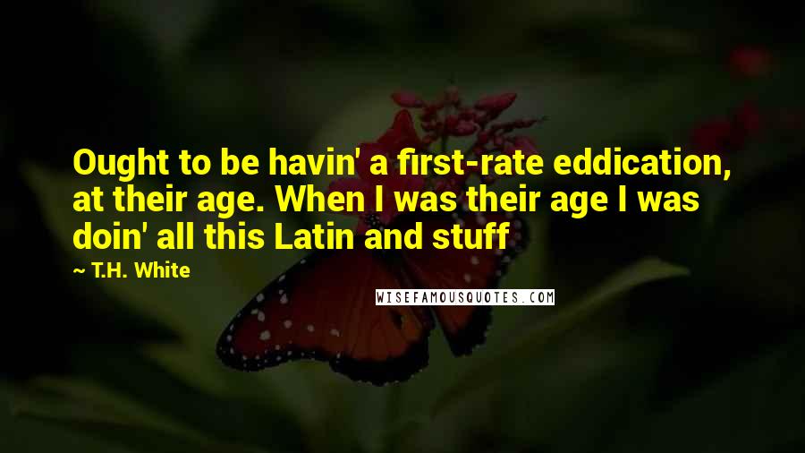 T.H. White Quotes: Ought to be havin' a first-rate eddication, at their age. When I was their age I was doin' all this Latin and stuff