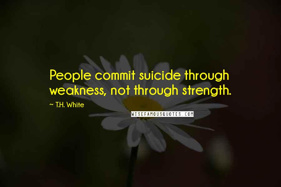 T.H. White Quotes: People commit suicide through weakness, not through strength.