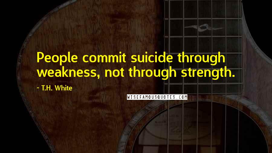 T.H. White Quotes: People commit suicide through weakness, not through strength.