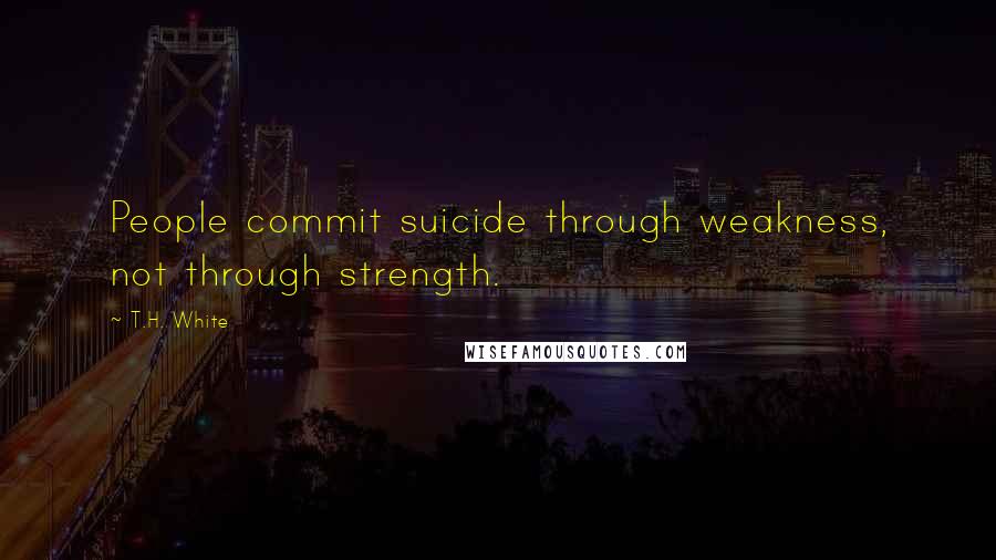 T.H. White Quotes: People commit suicide through weakness, not through strength.