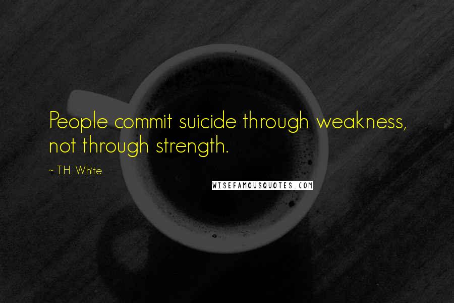 T.H. White Quotes: People commit suicide through weakness, not through strength.