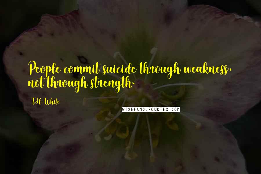 T.H. White Quotes: People commit suicide through weakness, not through strength.
