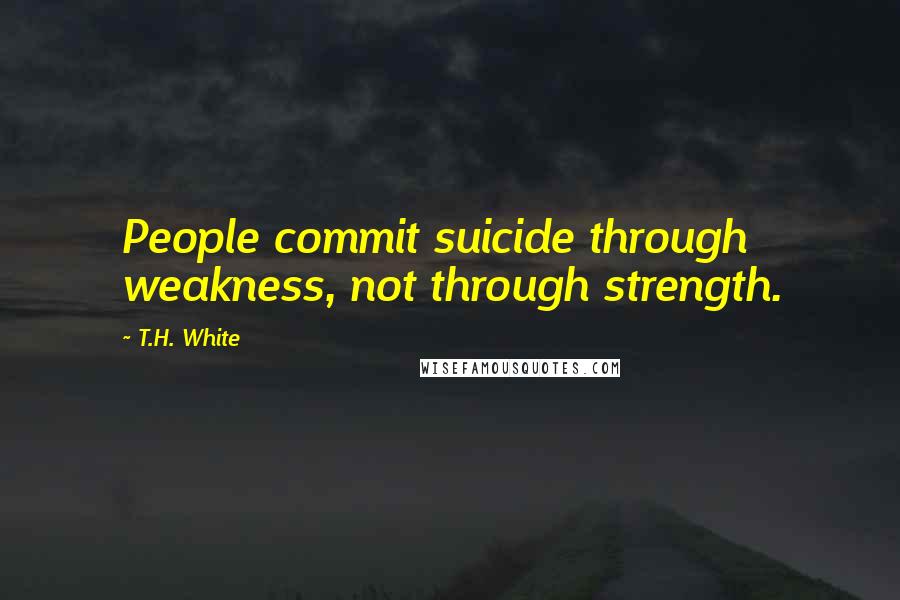 T.H. White Quotes: People commit suicide through weakness, not through strength.