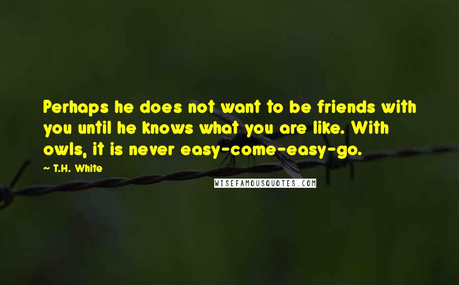 T.H. White Quotes: Perhaps he does not want to be friends with you until he knows what you are like. With owls, it is never easy-come-easy-go.