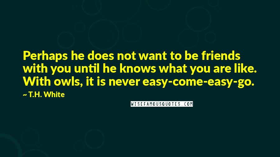 T.H. White Quotes: Perhaps he does not want to be friends with you until he knows what you are like. With owls, it is never easy-come-easy-go.