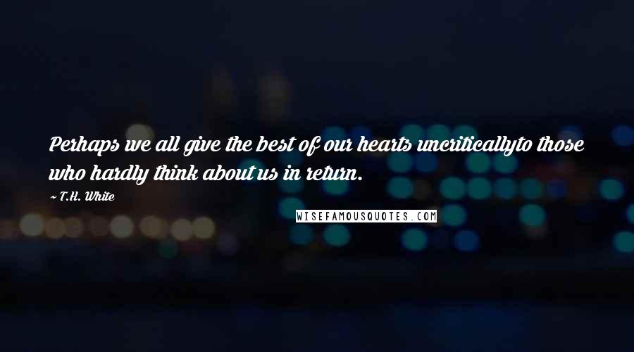 T.H. White Quotes: Perhaps we all give the best of our hearts uncriticallyto those who hardly think about us in return.