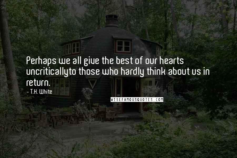 T.H. White Quotes: Perhaps we all give the best of our hearts uncriticallyto those who hardly think about us in return.