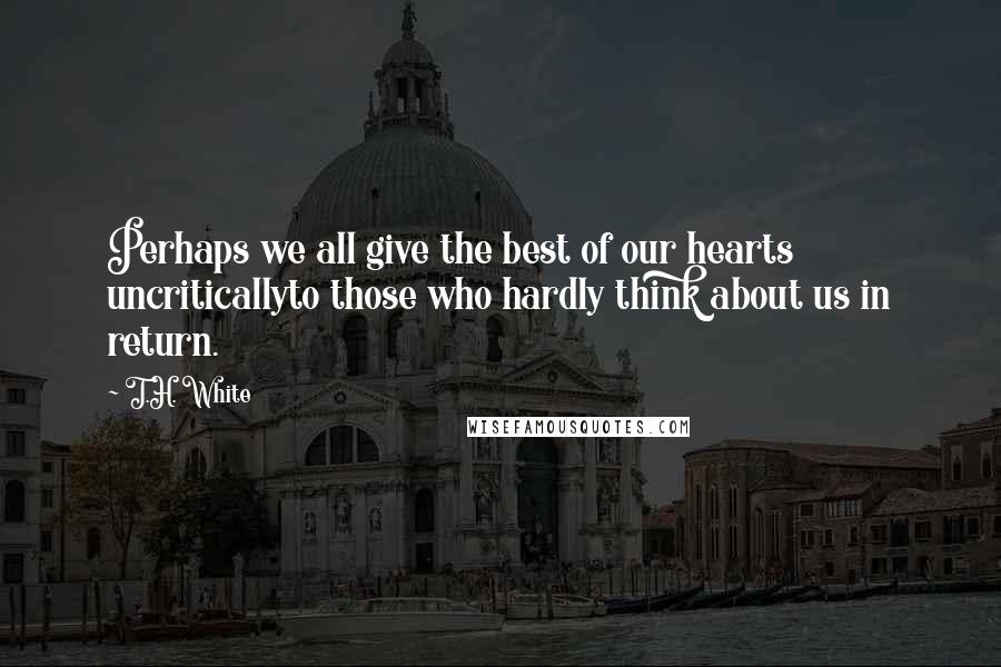 T.H. White Quotes: Perhaps we all give the best of our hearts uncriticallyto those who hardly think about us in return.