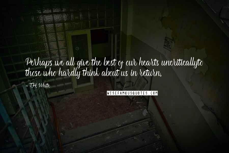 T.H. White Quotes: Perhaps we all give the best of our hearts uncriticallyto those who hardly think about us in return.