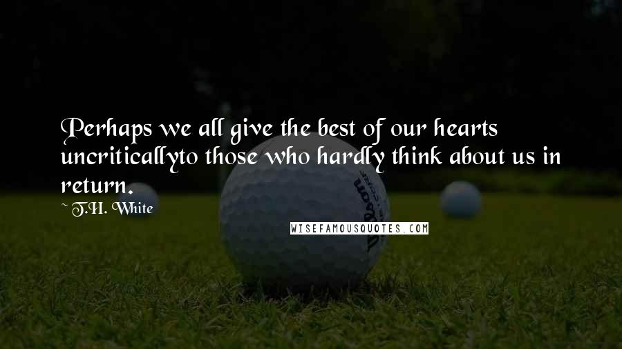 T.H. White Quotes: Perhaps we all give the best of our hearts uncriticallyto those who hardly think about us in return.