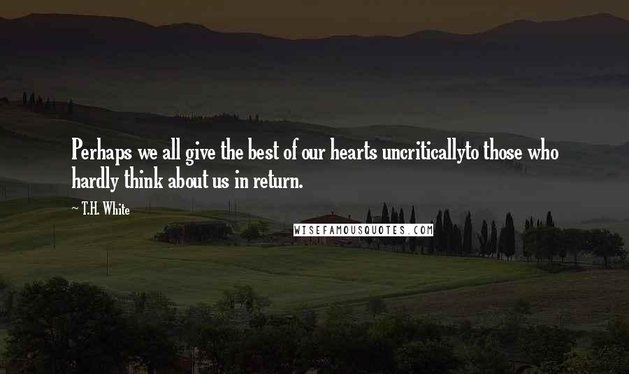 T.H. White Quotes: Perhaps we all give the best of our hearts uncriticallyto those who hardly think about us in return.