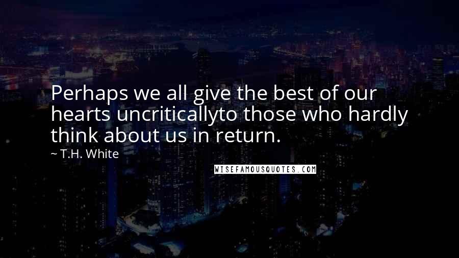 T.H. White Quotes: Perhaps we all give the best of our hearts uncriticallyto those who hardly think about us in return.